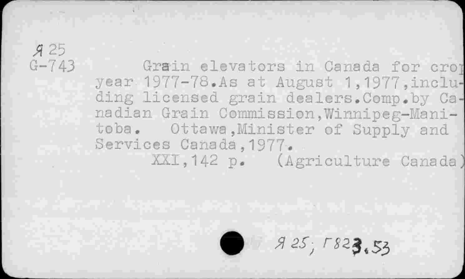 ﻿3? 25
G-743	Grain elevators in Canada for cro
year 1977-78.As at August 1,1977,indu ding licensed grain dealers.Comp.by Ca nadian Grain Commission,Winnipeg-Manitoba.	Ottawa,Minister of Supply and
Services Canada,1977»
XXI,142 p. (Agriculture Canada
r^3.55